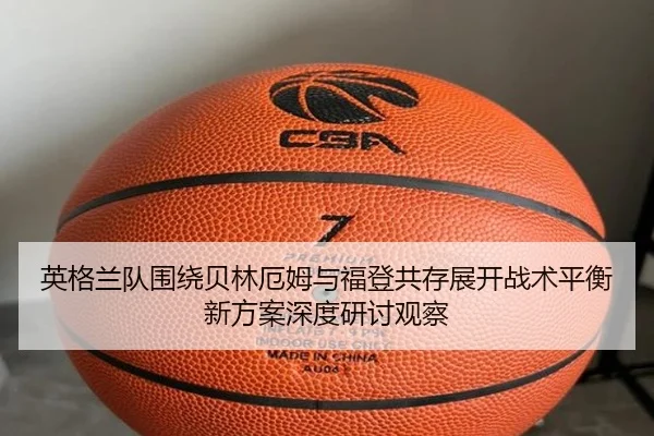 英格兰队围绕贝林厄姆与福登共存展开战术平衡新方案深度研讨观察