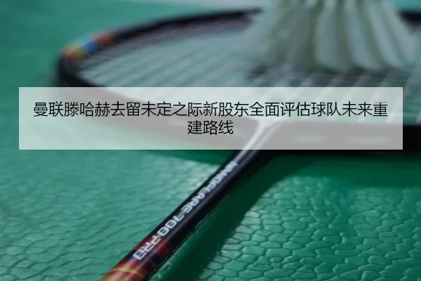 曼联滕哈赫去留未定之际新股东全面评估球队未来重建路线