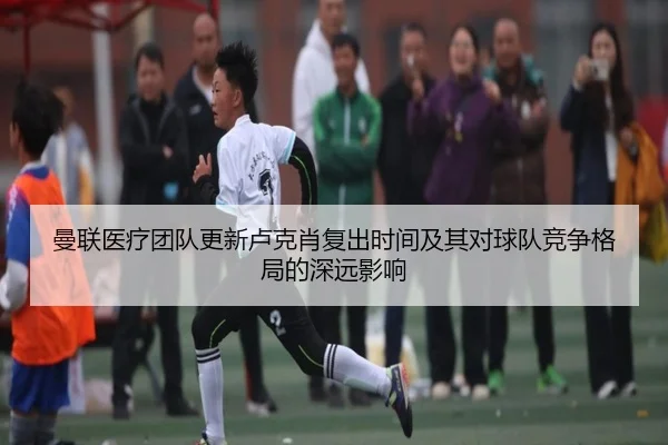 曼联医疗团队更新卢克肖复出时间及其对球队竞争格局的深远影响