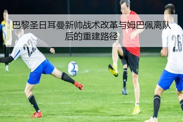 巴黎圣日耳曼新帅战术改革与姆巴佩离队后的重建路径