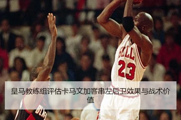 皇马教练组评估卡马文加客串左后卫效果与战术价值