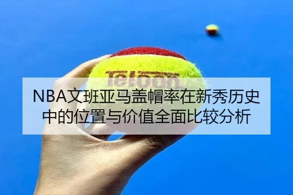 NBA文班亚马盖帽率在新秀历史中的位置与价值全面比较分析