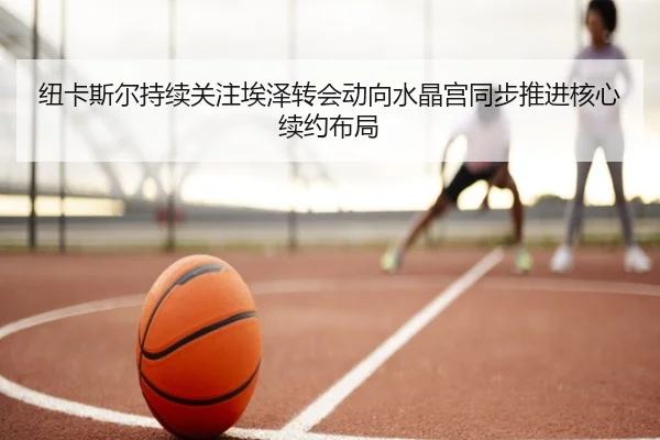 纽卡斯尔持续关注埃泽转会动向水晶宫同步推进核心续约布局