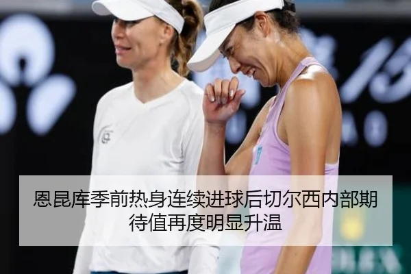 恩昆库季前热身连续进球后切尔西内部期待值再度明显升温